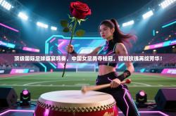 顶级国际足球盛宴鸣奏，中国女足勇夺桂冠，铿锵玫瑰再绽芳华！